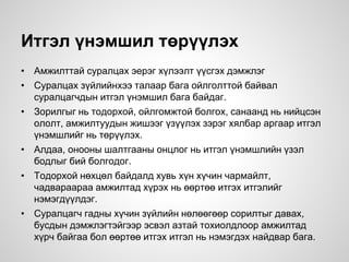 Итгэл үнэмшил төрүүлэх
• Амжилттай суралцах эерэг хүлээлт үүсгэх дэмжлэг
• Суралцах зүйлийнхээ талаар бага ойлголттой байвал
суралцагчдын итгэл үнэмшил бага байдаг.
• Зорилгыг нь тодорхой, ойлгомжтой болгох, санаанд нь нийцсэн
ололт, амжилтуудын жишээг үзүүлэх зэрэг хялбар аргаар итгэл
үнэмшлийг нь төрүүлэх.
• Алдаа, онооны шалтгааны онцлог нь итгэл үнэмшлийн үзэл
бодлыг бий болгодог.
• Тодорхой нөхцөл байдалд хувь хүн хүчин чармайлт,
чадвараараа амжилтад хүрэх нь өөртөө итгэх итгэлийг
нэмэгдүүлдэг.
• Суралцагч гадны хүчин зүйлийн нөлөөгөөр сорилтыг давах,
бусдын дэмжлэгтэйгээр эсвэл азтай тохиолдлоор амжилтад
хүрч байгаа бол өөртөө итгэх итгэл нь нэмэгдэх найдвар бага.
 