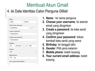 Membuat Akun Gmail 
4. Isi Data Identitas Calon Penguna GMail 
1. Name : Isi nama penguna 
2. Choose your username: Isi alamat 
email yang diinginkan 
3. Create a password: Isi kata sandi 
yang diinginkan 
4. Confirm your password: Isikan 
kembali kata sandi yang sama 
5. Birthday: Isi tanggal lahir 
6. Gender: Pilih jenis kelamin 
7. Mobile phone: boleh kosong 
8. Your current email address: boleh 
kosong 
 
