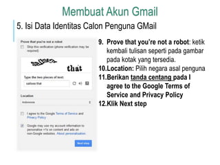 Membuat Akun Gmail 
5. Isi Data Identitas Calon Penguna GMail 
9. Prove that you’re not a robot: ketik 
kembali tulisan seperti pada gambar 
pada kotak yang tersedia. 
10.Location: Pilih negara asal penguna 
11.Berikan tanda centang pada I 
agree to the Google Terms of 
Service and Privacy Policy 
12.Klik Next step 
 