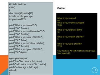 #include <stdio.h> 
main() 
{ 
char name[50], matrix[10]; 
int date, month, year, age; 
int yearnow=2013; 
printf("What is your name?n"); 
scanf( "%s", &name ); 
printf("What is your matrix number?n"); 
scanf( "%s", &matrix ); 
printf("What is your date of birth?n"); 
scanf( "%d", &date); 
printf("What is your month of birth?n"); 
scanf( "%d", &month); 
printf("What is your year of birth?n"); 
scanf( "%d",&year); 
age = yearnow-year; 
printf("nn Your name is %s",name); 
printf (" with matrix number %s ", matrix); 
printf (“n Your age is %d”, age); 
return 0; 
} 
Output: 
What is your name? 
Ali 
What is your matrix number? 
1035 
What is your date of birth? 
10 
What is your month of birth? 
3 
What is your year of birth? 
1990 
Your name is Ali with matrix number 1035 
Your age is 23 
12 
 