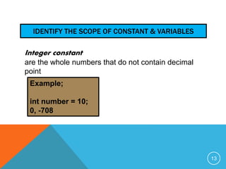 IDENTIFY THE SCOPE OF CONSTANT & VARIABLES 
Integer constant 
are the whole numbers that do not contain decimal 
point 
Example; 
int number = 10; 
0, -708 
13 
 