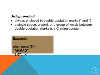 String constant 
• always enclosed in double quotation marks (“ and “) 
• a single space, a word, or a group of words between 
double quotation marks is a C string constant 
Example; 
char name[6]= 
“AHMAD”; 
“2.0”, “X” 
15 
 
