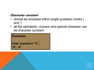 Character constant 
• should be enclosed within single quotation marks (‘ 
and ‘) 
• all the alphabetic, numeric and special character can 
be character constant 
Example; 
char numeric= ‘C’; 
‘X’, ‘0’ 
16 
 