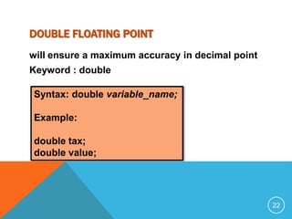 DOUBLE FLOATING POINT 
will ensure a maximum accuracy in decimal point 
Keyword : double 
Syntax: double variable_name; 
Example: 
double tax; 
double value; 
22 
 