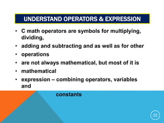 UNDERSTAND OPERATORS & EXPRESSION 
• C math operators are symbols for multiplying, 
dividing, 
• adding and subtracting and as well as for other 
• operations 
• are not always mathematical, but most of it is 
• mathematical 
• expression – combining operators, variables 
and 
constants 
23 
 