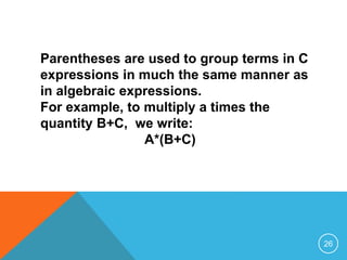 Parentheses are used to group terms in C 
expressions in much the same manner as 
in algebraic expressions. 
For example, to multiply a times the 
quantity B+C, we write: 
A*(B+C) 
26 
 