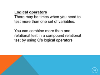Logical operators 
There may be times when you need to 
test more than one set of variables. 
You can combine more than one 
relational test in a compound relational 
test by using C’s logical operators 
31 
 