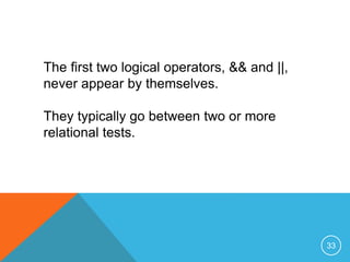 The first two logical operators, && and ||, 
never appear by themselves. 
They typically go between two or more 
relational tests. 
33 
 