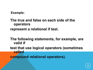 Example: 
The true and false on each side of the 
operators 
represent a relational if test. 
The following statements, for example, are 
valid if 
test that use logical operators (sometimes 
called 
compound relational operators). 
35 
 