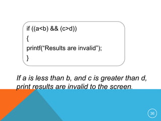 if ((a<b) && (c>d)) 
{ 
printf(“Results are invalid”); 
} 
If a is less than b, and c is greater than d, 
print results are invalid to the screen. 
36 
 