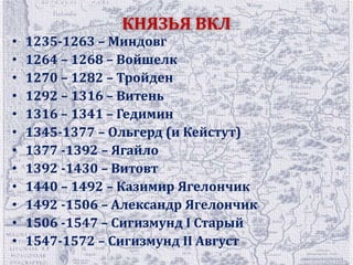 КНЯЗЬЯ ВКЛ 
• 1235-1263 – Миндовг 
• 1264 – 1268 – Войшелк 
• 1270 – 1282 – Тройден 
• 1292 – 1316 – Витень 
• 1316 – 1341 – Гедимин 
• 1345-1377 – Ольгерд (и Кейстут) 
• 1377 -1392 – Ягайло 
• 1392 -1430 – Витовт 
• 1440 – 1492 – Казимир Ягелончик 
• 1492 -1506 – Александр Ягелончик 
• 1506 -1547 – Сигизмунд І Старый 
• 1547-1572 – Сигизмунд II Август 
 
