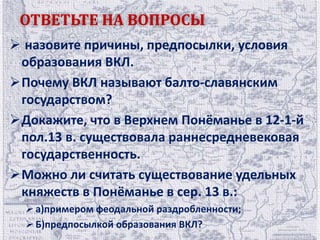 ОТВЕТЬТЕ НА ВОПРОСЫ 
 назовите причины, предпосылки, условия 
образования ВКЛ. 
Почему ВКЛ называют балто-славянским 
государством? 
Докажите, что в Верхнем Понёманье в 12-1-й 
пол.13 в. существовала раннесредневековая 
государственность. 
Можно ли считать существование удельных 
княжеств в Понёманье в сер. 13 в.: 
 а)примером феодальной раздробленности; 
 Б)предпосылкой образования ВКЛ? 
 