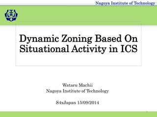 Nagoya Institute of Technology 
Dynamic Zoning Based On 
Situational Activity in ICS 
Wataru Machii 
Nagoya Institute of Technology 
S4xJapan 15/09/2014 
1 
 