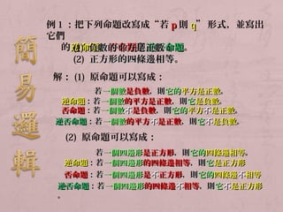 例1：把下列命題改寫成“若pp則qq”形式，並寫出 
它們 
的逆(1命) 負題數、的否平命方題是與正逆數否；命題。 
(2) 正方形的四條邊相等。 
解：(1) 原命題可以寫成： 
若一個數是負數，，則它的平方是正數。 
逆命題：：若一個數的平方是正數，，則它是負數。 
否命題：：若一個數不是負數，，則它的平方不是正數。
逆否命題：：若一個數的平方不是正數，，則它不是負數。
(2) 原命題可以寫成： 
若一個四邊形是正方形，，則它的四條邊相等。
逆命題：： 若 一 個四邊形的四條邊相等，，則它是正方形
。 
否命題：：若一個四邊形是不正方形，，則它的四條邊不相等
逆。否命題：：若一個四邊形的四條邊不相等，，則它不是正方形
。 
 