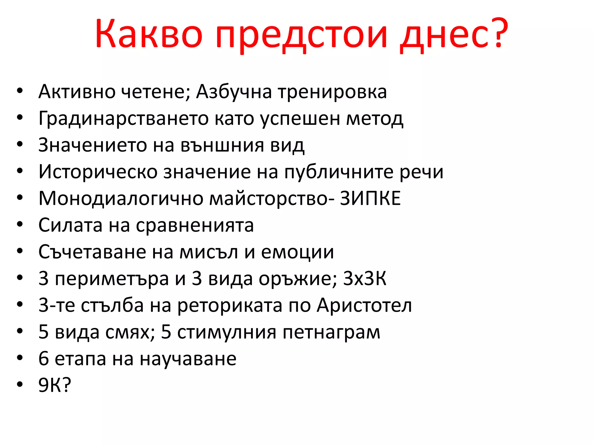 Какво предстои днес? 
• Активно четене; Азбучна тренировка 
• Градинарстването като успешен метод 
• Значението на външния вид 
• Историческо значение на публичните речи 
• Монодиалогично майсторство- ЗИПКЕ 
• Силата на сравненията 
• Съчетаване на мисъл и емоции 
• 3 периметъра и 3 вида оръжие; 3х3К 
• 3-те стълба на реториката по Аристотел 
• 5 вида смях; 5 стимулния петнаграм 
• 6 етапа на научаване 
• 9К? 
 