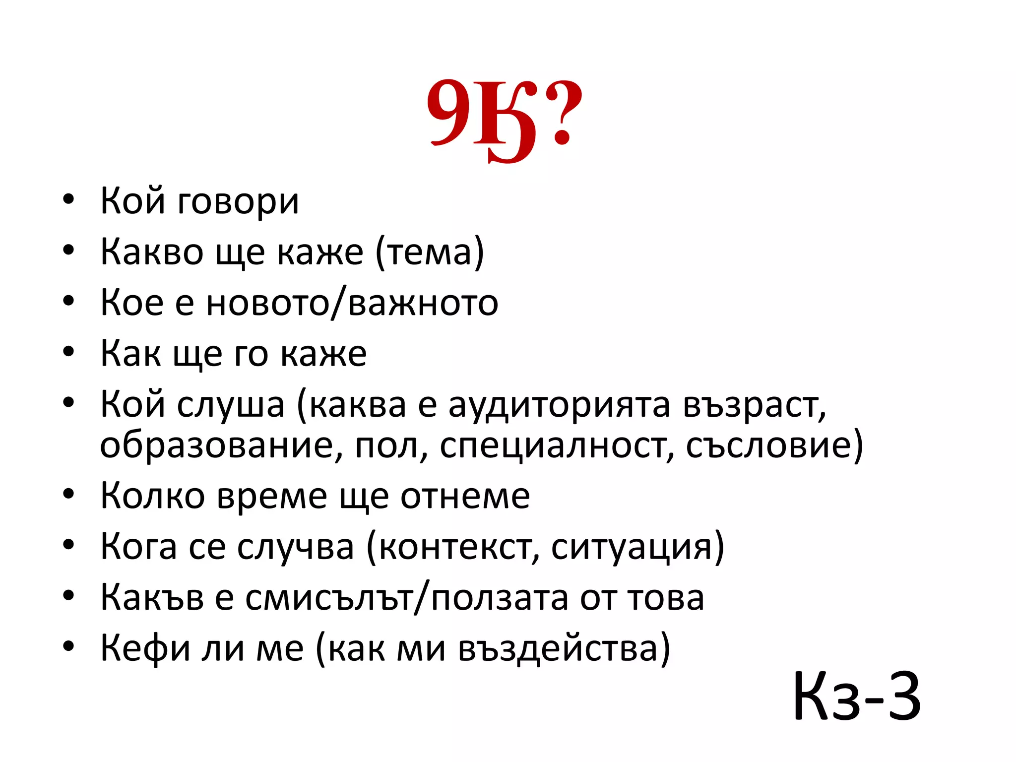 9Ӄ? 
• Кой говори 
• Какво ще каже (тема) 
• Кое е новото/важното 
• Как ще го каже 
• Кой слуша (каква е аудиторията възраст, 
образование, пол, специалност, съсловие) 
• Колко време ще отнеме 
• Кога се случва (контекст, ситуация) 
• Какъв е смисълът/ползата от това 
• Кефи ли ме (как ми въздейства) 
Кз-3 
 