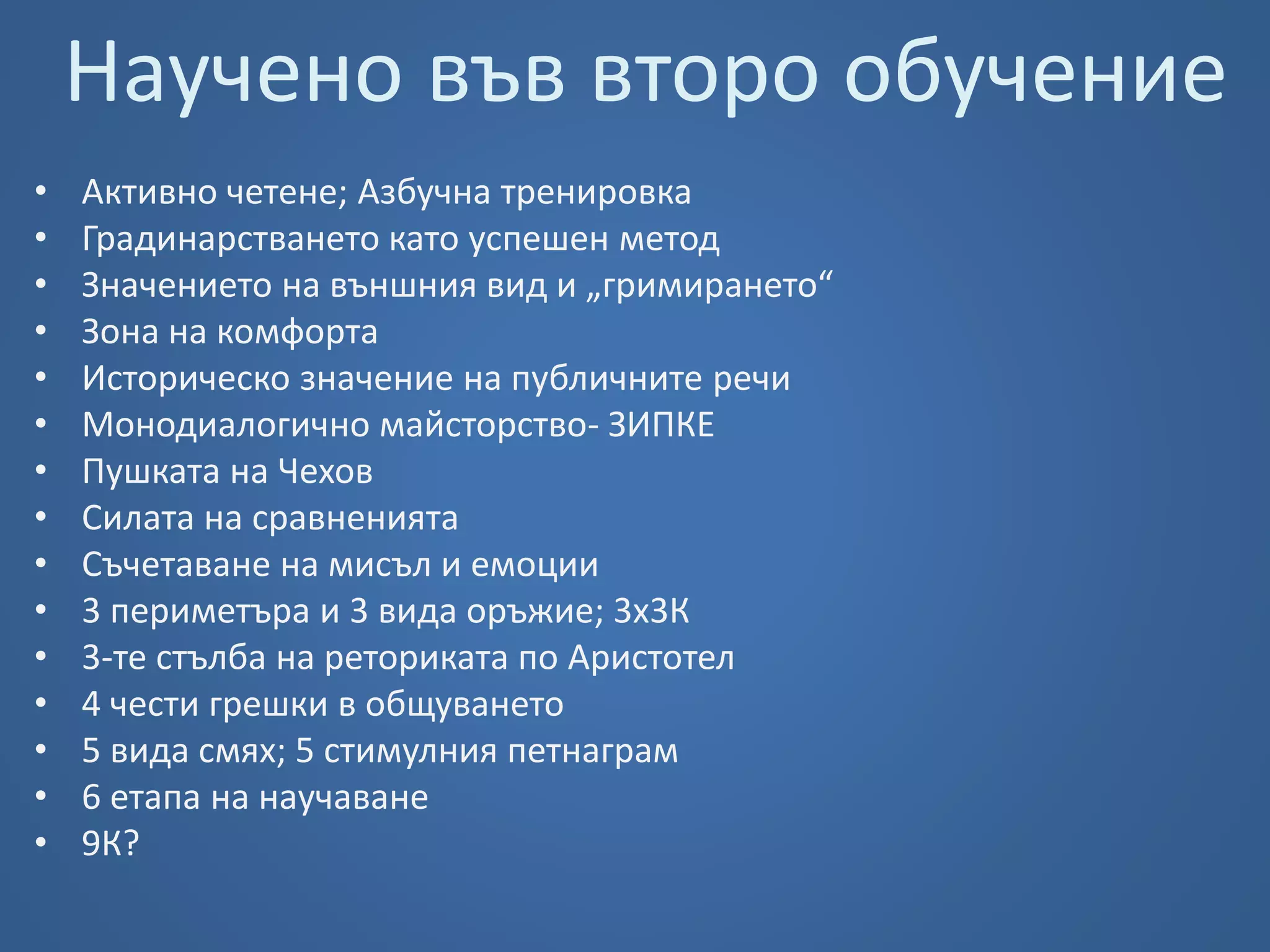 Научено във второ обучение 
• Активно четене; Азбучна тренировка 
• Градинарстването като успешен метод 
• Значението на външния вид и „гримирането“ 
• Зона на комфорта 
• Историческо значение на публичните речи 
• Монодиалогично майсторство- ЗИПКЕ 
• Пушката на Чехов 
• Силата на сравненията 
• Съчетаване на мисъл и емоции 
• 3 периметъра и 3 вида оръжие; 3х3К 
• 3-те стълба на реториката по Аристотел 
• 4 чести грешки в общуването 
• 5 вида смях; 5 стимулния петнаграм 
• 6 етапа на научаване 
• 9К? 
 