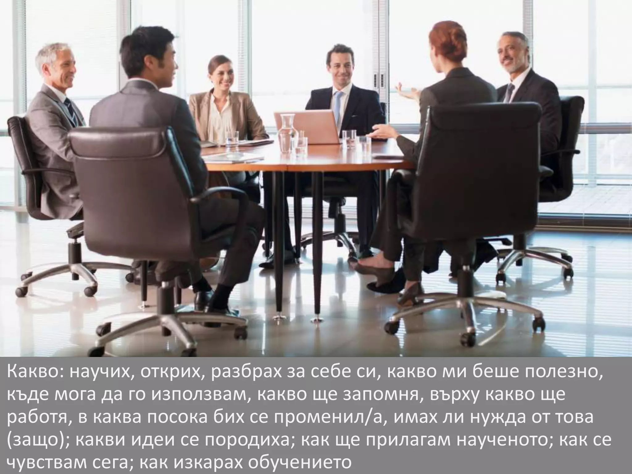 Какво: научих, открих, разбрах за себе си, какво ми беше полезно, 
къде мога да го използвам, какво ще запомня, върху какво ще 
работя, в каква посока бих се променил/а, имах ли нужда от това 
(защо); какви идеи се породиха; как ще прилагам наученото; как се 
чувствам сега; как изкарах обучението 
 