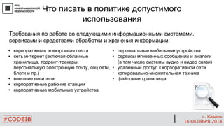 #CODEIB 
г. Казань 
16 ОКТЯБРЯ 2014 
Что писать в политике допустимого использования 
Требования по работе со следующими информационными системами, сервисами и средствами обработки и хранения информации: 
•корпоративная электронная почта 
•сеть интернет (включая облачные хранилища, торрент-трекеры, персональную электронную почту, соц.сети, блоги и пр.) 
•внешние носители 
•корпоративные рабочие станции 
•корпоративные мобильные устройства 
•персональные мобильные устройства 
•сервисы мгновенных сообщений и аналоги (в том числе системы аудио и видео связи) 
•удаленный доступ к корпоративной сети 
•копировально-множительная техника 
•файловые хранилища  