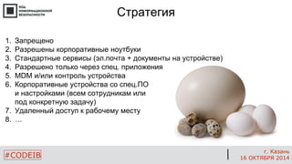 #CODEIB 
г. Казань 
16 ОКТЯБРЯ 2014 
Стратегия 
1.Запрещено 
2.Разрешены корпоративные ноутбуки 
3.Стандартные сервисы (эл.почта + документы на устройстве) 
4.Разрешено только через спец. приложения 
5.MDM и/или контроль устройства 
6.Корпоративные устройства со спец.ПО и настройками (всем сотрудникам или под конкретную задачу) 
7.Удаленный доступ к рабочему месту 
8.…  