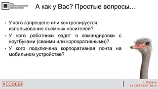 #CODEIB 
г. Казань 
16 ОКТЯБРЯ 2014 
А как у Вас? Простые вопросы… 
•У кого запрещено или контролируется использование съемных носителей? 
•У кого работники ездят в командировки с ноутбуками (своими или корпоративными)? 
•У кого подключена корпоративная почта на мобильном устройстве? 
 