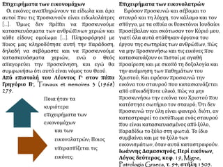 Επιχειρήματα των εικονομάχων 
Οι εικόνες αναπληρώνουν τα είδωλα και 
άρα αυτοί που τις προσκυνούν είναι 
ειδωλολάτρες [...]. Όμως δεν πρέπει να 
προσκυνούμε κατασκευάσματα των 
ανθρώπινων χεριών και κάθε είδους 
ομοίωμα [...]. Πληροφόρησέ με ποιος μας 
κληροδότησε αυτή την παράδοση, δηλαδή 
να σεβόμαστε και να προσκυνούμε 
κατασκευάσματα χεριών, ενώ ο Θεός 
απαγορεύει την προσκύνηση, και εγώ θα 
συμφωνήσω ότι αυτό είναι νόμος του Θεού. 
Από επιστολή του Λέοντος Γ' στον πάπα 
Γρηγόριο Β', Travaux et memoires 3 (1968) 
279. 
Επιχειρήματα των εικονολατρών 
Εφόσον προσκυνώ και σέβομαι το σταυρό 
και τη λόγχη, τον κάλαμο και τον σπόγγο, με 
τα οποία οι θεοκτόνοι Ιουδαίοι προσέβαλαν 
και σκότωσαν τον Κύριό μου, γιατί όλα αυτά 
στάθηκαν όργανα του έργου της σωτηρίας 
των ανθρώπων, πώς να μην προσκυνήσω 
και τις εικόνες που κατασκευάζουν οι πιστοί 
με αγαθή προαίρεση και με σκοπό τη 
δοξολογία και την ανάμνηση των 
παθημάτων του Χριστού; Και εφόσον 
προσκυνώ την εικόνα του σταυρού που 
κατασκευάζεται από οποιοδήποτε υλικό, 
πώς να μην προσκυνήσω την εικόνα του 
Χριστού που κατέστησε σωτήριο τον 
σταυρό; Ότι δεν προσκυνώ την ύλη είναι 
φανερό, διότι, αν καταστραφεί το εκτύπωμα 
ενός σταυρού που είναι κατασκευασμένος 
από ξύλο, παραδίδω το ξύλο στη φωτιά. Το 
ίδιο συμβαίνει και με το ξύλο των 
εικονισμάτων, όταν αυτά καταστραφούν. 
Ιωάννης Δαμασκηνός, Περί εικόνων, 
Λόγος δεύτερος, κεφ. 19, Migne, 
PatrologiaGraeca, τ. 94, στήλη 1305. 
Ποια ήταν τα 
κυριότερα 
επιχειρήματα των 
εικονομάχων 
και των 
εικονολατρών; Ποιος 
υπερασπίζεται τις 
εικόνες; 
 