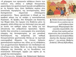 «Ο χείμαρρος των αρνητικών απόψεων έναντι των 
εικόνων, στις οποίες ο καθαρά πνευματικός χαρακτήρας 
του χριστιανισμού έμοιαζε ασυμβίβαστος με τη λατρεία 
τους, ήταν πρόδηλος κυρίως στις ανατολικές περιφέρειες 
της αυτοκρατορίας, όπου διατηρούνταν σημαντικά 
υπολείμματα μονοφυσιτών... Όμως, χρειάστηκε η επαφή 
με τον αραβικό κόσμο για να ανάψει η εικονοκλαστική 
πυρκαγιά... Οι Άραβες, που διέσχιζαν για δεκαετίες την 
Μικρά Ασία, δεν έφεραν στο Βυζάντιο μόνο τη ρομφαία, 
αλλά επίσης και τον πολιτισμό τους και μαζί με αυτόν, τον 
καθαρό τρόμο του Ισλάμ για την απεικόνιση του 
ανθρώπινου προσώπου. Ορίστε λοιπόν πώς γεννιέται η 
εικονομαχία στις ανατολικές επαρχίες της 
Αυτοκρατορίας, με μια μοναδική διασταύρωση της 
ακόρεστης για καθαρή πνευματικότητα χριστιανικής 
πίστης με τα αιρετικά εικονοφοβικά δόγματα, τις έννοιες 
παλαιών χριστολογικών αιρέσεων και, τέλος, με τις 
επιδράσεις των μη-χριστιανικών θρησκειών του 
Ιουδαϊσμού και ειδικότερα του Ισλάμ. Μετά τη νίκη στην 
πολεμική εξόρμηση της Ανατολής, με τις διεισδύσεις του 
ανατολικού πολιτισμού, αρχίζει μια σχέση με τη μορφή 
της εικονομαχίας». 
G. Ostrogorsky. Ιστορία του Βυζαντινού Κράτους, 
Παρίσι 1956, σσ. 189-190. 
▲ Πολλοί λαϊκοί και 
κληρικοίπ ίστευαν ότι οι 
εικόνες και τα ιερά λείψανα 
ήταν θαυματουργά. 
Μικρογραφίαπ ου εικονίζει 
στρατόπ εδο. Στο κέντρο 
ένας ιερέας μαζί με 
στρατιώτεςπ ου γονατίζουν 
καιπ ροσκυνούν μια 
λειψανοθήκη( σκεύοςπ ου 
π εριέχει λείψανα αγίων). 
12ος αιώνας, Μαδρίτη 
( Ισπ ανία), Εθνική 
Βιβλιοθήκη. 
 