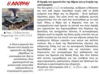 Η έκρηξη του ηφαιστείου της Θήρας και η έναρξη της 
εικονομαχίας 
Τον ίδιο χρόνο (726), το καλοκαίρι, ανέβρασε η θάλασσα 
και σαν από καμίνι σηκώθηκε ατμός από το βυθό 
ανάμεσα στη Θήρα και τη Θηρασία . Αυτό κράτησε 
κάμποσες μέρες. Στο μέσο αυτό της φοβερής φωτιάς 
σχηματίστηκε ένα νέο νησί που συνενώθηκε με το νησί 
Ιερά. Όπως η Θήρα και η Θηρασία, έτσι και το 
νεοσχημάτιστο νησί όφειλε τη γένεσή του στην έκρηξη 
του ηφαιστείου και δημιουργήθηκε στη διάρκεια της 
βασιλείας του αντίχριστου Λέοντος. Ο αυτοκράτορας 
εξήγησε αυτό το σημάδι της θείας οργής εναντίον του με 
τρόπο ευνοϊκό για τον εαυτό του και σήκωσε ακόμη πιο 
αναίσχυντο πόλεμο εναντίον των αγίων και σεπτών 
εικόνων. Και ο λαός της Βασιλεύουσας εξαιτίας της 
απέραντης λύπης του για τις καινοφανείς διδασκαλίες 
προσπάθησε να επιτεθεί και να σκοτώσει τους 
στρατιώτες του αυτοκράτορα που καθαίρεσαν την 
εικόνα του Χριστού στη Χαλκή Πύλη. Και τότε πολλοί 
από αυτούς τιμωρήθηκαν για την ευσέβειά τους με 
ακρωτηριασμούς, μαστιγώσεις, εξορίες και πρόστιμα και 
ιδιαίτερα οι αριστοκράτες και επιφανείς. 
Θεοφάνης, Χρονογραφία, έκδ. C. de Boor, τόμ. 1, Λειψία 
1883, 404-405 
Η ΑΦΟΡΜΗ 
▲ http: //kallistorwntas. 
blogspot.gr/2012/05/726.h 
tml 
Ποια η ερμηνείαπ ου 
έδωσαν στην έκρηξη του 
ηφαιστείου της Θήρας 
(π αράθεμα) οι 
εικονομάχοι καιπ οια οι 
εικονολάτρες; Ποιο 
χαρακτηριστικό της 
μεσαιωνικής νοοτροπ ίας 
απ οκαλύπ τουν οι 
συγκεκριμένες ερμηνείες; 
 