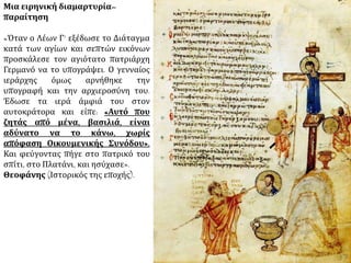 Μια ειρηνική διαμαρτυρία– 
παραίτηση 
«Όταν ο Λέων Γ’ εξέδωσε το Διάταγμα 
κατά των αγίων και σεπτών εικόνων 
προσκάλεσε τον αγιότατο πατριάρχη 
Γερμανό να το υπογράψει. Ο γενναίος 
ιεράρχης όμως αρνήθηκε την 
υπογραφή και την αρχιεροσύνη του. 
Έδωσε τα ιερά άμφιά του στον 
αυτοκράτορα και είπε: «Αυτό που 
ζητάς από μένα, βασιλιά, είναι 
αδύνατο να το κάνω, χωρίς 
απόφαση Οικουμενικής Συνόδου». 
Και φεύγοντας πήγε στο πατρικό του 
σπίτι, στο Πλατάνι, και ησύχασε». 
Θεοφάνης (Ιστορικός της εποχής). 
 