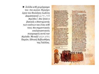 ► Σελίδα απ ό χειρόγραφο 
του9ου αιώνα. Περιέχει 
έργα του θεολόγου Ιωάννη 
Δαμασκηνού(675–754 
π ερίπ ου), π ου ήταν ο 
βασικός υπ οστηρικτής 
των εικόνων και ένας απ ό 
τουςπ ιο σημαντικούς 
εκκλησιαστικούς 
συγγραφείς αυτή την 
π ερίοδο. Μεταξύ820--835, 
Παρίσι, Εθνική Βιβλιοθήκη 
της Γαλλίας. 
 