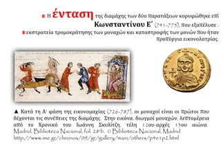 Η ένταση της διαμάχης των δύο παρατάξεων κορυφώθηκε επί 
Κωνσταντίνου Ε΄ (741-775), που εξαπέλυσε : 
εκστρατεία τρομοκράτησης των μοναχών και καταστροφής των μονών που ήταν 
προπύργια εικονολατρίας. 
▲ Κατά τη Α' φάση της εικονομαχίας (726-787), οι μοναχοί είναι οι πρώτοι που 
δέχονται τις συνέπειες της διαμάχης. Στην εικόνα, διωγμοί μοναχών, λεπτομέρεια 
από το Χρονικό του Ιωάννη Σκυλίτζη, τέλη 12ου-αρχές 13ου αιώνα. 
Madrid, BibliotecaNacional, fol. 28vb. © Biblioteca Nacional,Madrid 
http://www.ime.gr/chronos/09/gr/gallery/main/others/p4e1p2.html 
 