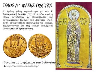 ΤΕΛΟΣ Α΄ ΦΑΣΗΣ (726-787) 
Η πρώτη φάση τερματίστηκε με την Ζ' 
Οικουμενική Σύνοδο (787). Η σύνοδος αυτή, η 
οποία συγκλήθηκε με πρωτοβουλία της 
αυτοκράτειρας Ειρήνης της Αθηναίας (780- 
802), αποκατέστησε πανηγυρικά τις εικόνες, 
διευκρινίζοντας ότι στις εικόνες απονέμεται 
μόνο τιμητική προσκύνηση. 
Γυναίκα αυτοκράτειρα του 
Βυζαντίου; 
▲ http://commons.wikimedia.org/ 
 
