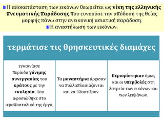 Η αποκατάσταση των εικόνων θεωρείται ως νίκη της ελληνικής 
πνευματικής παράδοσης που ευνοούσε την απόδοση της θείας 
μορφής πάνω στην ανεικονική ασιατική παράδοση. 
Η αναστήλωση των εικόνων: 
τερμάτισε τις θρησκευτικές διαμάχες 
εγκαινίασε 
περίοδο γόνιμης 
συνεργασίας του 
κράτους με την 
εκκλησία, που 
αφοσιώθηκε στο 
ιεραποστολικό της έργο. 
Τα μοναστήρια άρχισαν 
να πολλαπλασιάζονται 
και να πλουτίζουν. 
Περιορίστηκαν όμως 
και οι υπερβολές στη 
λατρεία των εικόνων και 
των λειψάνων. 
 