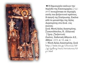 ◄ Η δημιουργία εικόνων την 
περίοδο της Εικονομαχίας (726- 
843) συνεχίστηκε σε περιοχές 
εκτός του βυζαντινού κράτους. 
Η σκηνή της Σταύρωσης. Εικόνα 
από το μοναστήρι της Αγίας 
Αικατερίνης στο Σινά. 8ος 
αιώνας. 
Σινά, Μονή Αγίας Αικατερίνης. 
Bοκοτόπουλος, Π., Ελληνική 
Tέχνη: Bυζαντινές 
Εικόνες, Εκδοτική Αθηνών Α.Ε., 
Αθήνα 1995, σ. 33, εικ. 5. 
© Μονή Αγίας Αικατερίνης, Σινά 
http://www.ime.gr/chronos/09 
/gr/gallery/main/miniatures/t5 
p1.html 
 