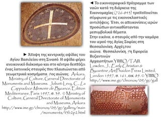 ◄ Το εικονογραφικό πρόγραμμα των 
ναών κατά τη διάρκεια της 
Εικονομαχίας (726-843) τροποποιείται 
σύμφωνα με τις εικονοκλαστικές 
αντιλήψεις. Έτσι, οι απεικονίσεις ιερών 
προσώπων αντικαθίστανται 
μεσυμβολικά θέματα. 
Στην εικόνα, ο σταυρός από την καμάρα 
του ιερού της Αγίας Σοφίας στη 
Θεσσαλονίκη. Αρχές8ου 
αιώνα. Θεσσαλονίκη, 9η Εφορεία 
Βυζαντινών 
Αρχαιοτήτων.YΠΠO/TAΠ. 
Lowden, J.,Early Christian & 
Byzantine Art ,Phaidon Press Limited, 
London 1997, σ. 161, εικ. 89. © YΠΠO 
http://www.ime.gr/chronos/09/gr/gall 
ery/main/monuments/t3p2.html 
► Άποψη της κεντρικής αψίδας του 
Αγίου Βασιλείου στη Σινασό. Η αψίδα φέρει 
ανεικονικό διάκοσμο και στο κέντρο δεσπόζει 
ένας λατινικός σταυρός που πλαισιώνεται από 
γεωμετρικά κοσμήματα. 9ος αιώνας. Ankara, 
Ministry of Culture, General Directorate of 
Monuments and Museums. Jolivet-Levy, C.,La 
CappadoceMemoire de Byzance, Edition 
Mediterranee, Paris 1997, σ. 39. © Ministry of 
Culture, General Directorate of Monuments 
and Museums, Ankara 
http://www.ime.gr/chronos/09/gr/gallery/main 
/monuments/t3b2p2.html 
 