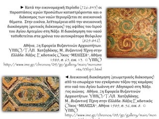 ► Κατά την εικονομαχική περίοδο (726-843) οι 
παραστάσεις ιερών προσώπων καταστρέφονται και ο 
διάκοσμος των ναών περιορίζεται σε ανεικονικά 
θέματα. Στην εικόνα, λεπτομέρεια από την ανεικονική 
διακόσμηση (φυτικός διάκοσμος) της αψίδας του Ιερού 
του Αγίου Αρτεμίου στη Νάξο. Η διακόσμηση του ναού 
τοποθετείται στα χρόνια του αυτοκράτορα Θεόφιλου 
(829-842). 
Αθήνα, 2η Εφορεία Βυζαντινών Αρχαιοτήτων. 
YΠΠO/TAΠ. Χατζηδάκης, Μ., Βυζαντινή Τέχνη στην 
Ελλάδα: Νάξος, EκδοτικόςOίκος ''ΜΕΛΙΣΣΑ'', Αθήνα 
1989, σ. 65, εικ. 13. © YΠΠO 
http://www.ime.gr/chronos/09/gr/gallery/main/monume 
nts/t3bp1.html 
◄ Ανεικονική διακόσμηση (γεωμετρικός διάκοσμος) 
από το εσωράχιο του εγκάρσιου τόξου της καμάρας 
στο ναό του Αγίου Ιωάννη στ' Αδησαρού στη Νάξο. 
9ος αιώνας. Αθήνα, 2η Εφορεία Βυζαντινών 
Αρχαιοτήτων. YΠΠO/TAΠ. Χατζηδάκης, 
Μ., Βυζαντινή Τέχνη στην Ελλάδα: Νάξος,Eκδοτικός 
Oίκος ''ΜΕΛΙΣΣΑ'', Αθήνα 1989, σ. 56, εικ. 8. © 
YΠΠO 
http://www.ime.gr/chronos/09/gr/gallery/main/mon 
uments/t3b1p1.html 
 