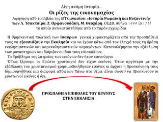 Λίγη ακόμη Ιστορία… 
Οι ρίζες της εικονομαχίας 
Αφήγηση από το βιβλίο της Β΄Γυμνασίου: «Ιστορία Ρωμαϊκή και Βυζαντινή» 
των Λ. Τσακτσίρα, Ζ. Ορφανουδάκη, Μ. Θεοχάρη, ΟΕΔΒ, Αθήνα 1999 (σ.173) 
το οποίο αντικαταστήθηκε από το παρόν εγχειρίδιο. 
Η θρησκευτική πολιτική των Ισαύρων γενικά χαρακτηρίζεται από την προσπάθειά 
τους να εξουσιάζουν την Εκκλησία και να έχουν κάτω από τον έλεγχό τους τη δράση 
εκκλησιαστικών και παρεκκλησιαστικών παραγόντων. Καταπολέμησαν την εξάπλωση 
των μοναστηριών και διόριζαν οι ίδιοι τους επισκόπους. 
Το πρόβλημα της λατρείας των εικόνων δεν ήταν καινούργιο. 
Όπως ξέρουμε οι πρώτοι χριστιανοί δεν είχαν εικόνες. Όταν αργότερα με την 
εξάπλωση του χριστιανισμού χρησιμοποιήθηκαν εικόνες κι άρχισε η προσκύνησή τους 
δημιουργήθηκε μια διαφορά απόψεων πάνω στο θέμα: Είναι σωστό να π ροσκυνούν οι 
χριστιανοί εικόνες ή όχι; 
ΠΡΟΣΠΑΘΕΙΑ ΕΠΙΒΟΛΗΣ ΤΟΥ ΚΡΑΤΟΥΣ 
ΣΤΗΝ ΕΚΚΛΗΣΙΑ 
 