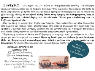 Συνέχεια Στις αρχές του 8ου αιώνα οι «θαυματουργές εικόνες , τα διάφορα 
κειμήλια της Εκκλησίας και τα λείψανα των αγίων που οι μοναχοί περιέφεραν από τόπο σε 
τόπο λατρεύονταν με τρόπο που δεν είχε καμιά σχέση με το περιεχόμενο και το νόημα της 
χριστιανικής πίστης. Η υπερβολή αυτή έκανε τους Άραβες να διακηρύχνουν, πως οι 
χριστιανοί είναι ειδωλολάτρες και πολυθεϊστές. Ήταν μια επικίνδυνη για το 
Βυζάντιο προπαγάνδα. 
Από την άλλη τα μοναστήρια πλήθαιναν διαρκώς. Είχαν αποκτήσει μεγάλες περιουσίες 
από δωρεές και καθώς ήταν απαλλαγμένα από φόρους ζημίωναν την οικονομία του 
κράτους. Ο αριθμός των μοναχών γινόταν όλο και μεγαλύτερος και η επιρροή τους πάνω 
στις λαϊκές τάξεις στεκόταν εμπόδιο για κάθε μεταρρυθμιστική προσπάθεια. 
Όλη αυτή η κατάσταση έκανε την Κυβέρνηση ν΄ ανησυχεί και την ανάγκασε να πάρει 
μέτρα για τον περιορισμό του κακού. Όμως η βιαιότητα της πολιτικής των Ισαύρων 
έθιξε το θρησκευτικό συναίσθημα των λαϊκών τάξεων και την αυτοτέλεια της 
Εκκλησίας. Αντιθέσεις που κρυφοζούσανε καιρό βρήκαν τρόπο να βγουν στην επιφάνεια. 
ΠΡΟΤΑΣΗ: ΔΙΑΒΑΣΤΕ ΤΟ ΚΕΙΜΕΝΟ ΤΟΥ 
R.P. Boris Bobrinskoy 
Σύντομη Ανασκόπηση της Εικονομαχίας 
http://www.myriobiblos.gr/texts/greek/contacts_bo 
brinskoy_querelle.html 
 