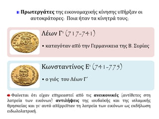 Πρωτεργάτες της εικονομαχικής κίνησης υπήρξαν οι 
αυτοκράτορες: Ποια ήταν τα κίνητρά τους; 
Λέων Γ' (717-741) 
• καταγόταν από την Γερμανικεια της Β. Συρίας 
Κωνσταντίνος Ε' (741-775) 
• ο γιός του Λέων Γ΄ 
Φαίνεται ότι είχαν επηρεαστεί από τις ανεικονικές (αντίθετες στη 
λατρεία των εικόνων) αντιλήψεις της ιουδαϊκής και της ισλαμικής 
θρησκείας και γι' αυτό απέρριπταν τη λατρεία των εικόνων ως εκδήλωση 
ειδωλολατρική. 
 