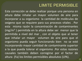 13 
LIMITE PERMISIBLE 
Esta corrección se debe realizar porque una persona en 
altura debe inhalar un mayor volumen de aire para 
incorporar a su organismo la cantidad de moléculas de 
oxigeno que se requiere para sus procesos vitales . Por 
esta misma razón la concentración de contaminantes 
(mg/m3 ) permitida en la altura debe ser menor que la 
permitida a nivel del mar , con el objeto que al tener 
que inhalar un mayor volumen de aire para que el 
organismo pueda seguir funcionando bien no se esté 
incorporando mayor cantidad de contaminante superior 
a la que pueda tolerar el organismo .Por estas razones 
causales también deben corregirse por el factor de 
altura (Fa) los limites permisibles absolutos (LPA). 
 