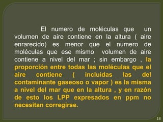 18 
El numero de moléculas que un 
volumen de aire contiene en la altura ( aire 
enrarecido) es menor que el numero de 
moléculas que ese mismo volumen de aire 
contiene a nivel del mar ; sin embargo , la 
proporción entre todas las moléculas que el 
aire contiene ( incluidas las del 
contaminante gaseoso o vapor ) es la misma 
a nivel del mar que en la altura , y en razón 
de esto los LPP expresados en ppm no 
necesitan corregirse. 
 