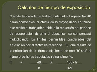 19 
Cálculos de tiempo de exposición 
Cuando la jornada de trabajo habitual sobrepase las 48 
horas semanales, el efecto de la mayor dosis de tóxico 
que recibe el trabajador unida a la reducción del período 
de recuperación durante el descanso, se compensará 
multiplicando los límites permisibles ponderados del 
artículo 66 por el factor de reducción “Fj” que resulte de 
la aplicación de la fórmula siguiente, en que “h” será el 
número de horas trabajadas semanalmente: 
Fj = ____48 ___ X __ 168 - h___ 
h 120 
 
