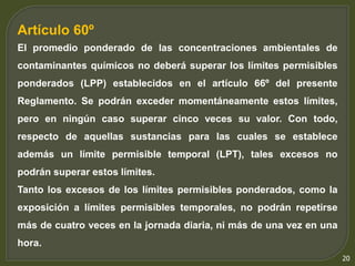 20 
Artículo 60º 
El promedio ponderado de las concentraciones ambientales de 
contaminantes químicos no deberá superar los límites permisibles 
ponderados (LPP) establecidos en el artículo 66º del presente 
Reglamento. Se podrán exceder momentáneamente estos límites, 
pero en ningún caso superar cinco veces su valor. Con todo, 
respecto de aquellas sustancias para las cuales se establece 
además un límite permisible temporal (LPT), tales excesos no 
podrán superar estos límites. 
Tanto los excesos de los límites permisibles ponderados, como la 
exposición a límites permisibles temporales, no podrán repetirse 
más de cuatro veces en la jornada diaria, ni más de una vez en una 
hora. 
 