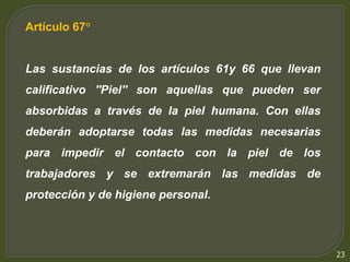 23 
Artículo 67° 
Las sustancias de los artículos 61y 66 que llevan 
calificativo ''Piel'' son aquellas que pueden ser 
absorbidas a través de la piel humana. Con ellas 
deberán adoptarse todas las medidas necesarias 
para impedir el contacto con la piel de los 
trabajadores y se extremarán las medidas de 
protección y de higiene personal. 
 