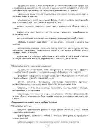  осуществлять поиск нужной информации для выполнения учебного проекта или 
исследования с использованием учебной и дополнительной литературы в открыто м 
информационном пространстве, в т.ч. контролируемом пространстве Интернет; 
 использовать знаки, символы, модели, схемы для решения познавательных задач и 
10 
представления их результатов; 
 высказываться в устной и письменной формах; ориентироваться на разные сп особы 
решения познавательных проектно-исследовательских задач; 
 владеть основами смыслового чтения текста; анализировать объекты, выделять 
главное; 
 осуществлять синтез (целое из частей); проводить сравнение, классификацию по 
разным критериям; 
 устанавливать причинно-следственные связи; строить рассуждения об объекте; 
 обобщать (выделять класс объектов по какому-либо признаку); подводить под 
понятие; 
 устанавливать аналогии; оперировать такими понятиями, как проблема, гипотеза, 
наблюдение, эксперимент, умозаключение, вывод и т.п.; видеть проблемы, ставить 
вопросы, выдвигать гипотезы, 
 планировать и проводить наблюдения и эксперименты, высказывать суждения, 
делать умозаключения и выводы, аргументировать (защищать) свои идеи и т.п. 
Обучающийся получит возможность научиться: 
 осуществлять расширенный поиск информации в соответствии с проектно- 
исследовательской задачей с использованием ресурсов библиотек и сети Интернет; 
 фиксировать информацию с помощью инструментов ИКТ; осознанно и произвольно 
строить сообщения в устной и письменной форме; 
 строить логическое рассуждение, включающее установление причинно- 
следственных связей; оперировать такими понятиями, как явление, причина, 
 следствие, событие, обусловленность, зависимость, различие, сходство, общность, 
совместимость, несовместимость, 
 возможность, невозможность и др.; использованию проектно-исследовательских 
методов обучения в основном учебном процессе и повседневной практике взаимодействия 
с миром. 
Коммуникативные универсальные учебные действия 
Обучающийся научится: 
 допускать существование различных точек зрения; учитывать разные мнения, 
стремиться к координации; 
 формулировать собственное мнение и позицию; договариваться, приходить к 
общему решению; 
 соблюдать корректность в высказываниях; задавать вопросы по существу; 
 