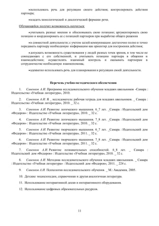 использовать речь для регуляции своего действия; контролировать действия 
11 
партнера; 
 владеть монологической и диалогической формами речи. 
Обучающийся получит возможность научиться: 
 учитывать разные мнения и обосновывать свою позицию; аргументировать свою 
позицию и координировать ее с позицией партнеров при выработке общего решения 
 в совместной деятельности; с учетом целей коммуникации достаточно полно и точно 
передавать партнеру необходимую информацию как ориентир для построения действия; 
 допускать возможность существования у людей разных точек зрения, в том числе не 
совпадающих с его собственной, и учитывать позицию партнера в общении и 
взаимодействии; осуществлять взаимный контроль и оказывать партнерам в 
сотрудничестве необходимую взаимопомощь; 
 адекватно использовать речь для планирования и регуляции своей деятельности. 
Перечень учебно-методического обеспечения 
1. Савенков А.И. Программа исследовательского обучения младших школьников -Самара : 
Издательство «Учебная литература», 2010. 
2. Савенков А.И. Я _ исследователь: рабочая тетрадь для младших школьников. _ Самара : 
Издательство «Учебная литература», 2010. _ 32 с. 
3. Савенков А.И. Развитие логического мышления. 6_7 лет. _Самара : Издательский дом 
«Федоров» : Издательство «Учебная литература», 2010. _ 32 с. 
4. Савенков А.И. Развитие логического мышления. 7_8 лет. _Самара : Издательский дом 
«Федоров» : Издательство «Учебная литература», 2010. _ 32 с. 
5. Савенков А.И. Развитие творческого мышления. 6_7 лет. _Самара : Издательский дом 
«Федоров» : Издательство «Учебная литература», 2011. _ 32 с. 
6. Савенков А.И. Развитие творческого мышления. 7_8 лет. _Самара : Издательский дом 
«Федоров» : Издательство «Учебная литература», 2011. _ 32 с. 
7. Савенков А.И. Развитие познавательных способностей. 6_8 лет. _ Самара : 
Издательский дом «Федоров» : Издательство «Учебная литература», 2010. _ 32 с. 
8. Савенков А.И. Методика исследовательского обучения младших школьников. _ Самара 
: Издательство «Учебная литература» : Издательский дом «Федоров», 2011. _ 224 с. 
9. Савенков А.И. Психология исследовательского обучения. _ М.: Академия, 2005. 
10. Детские энциклопедии, справочники и другая аналогичная литература. 
11. Использование интерактивной доски и интерактивного оборудования. 
12. Использование цифровых образовательных ресурсов. 
