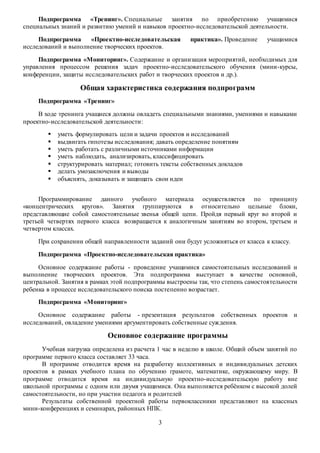 Подпрограмма «Тренинг». Специальные занятия по приобретению учащимися 
специальных знаний и развитию умений и навыков проектно-исследовательской деятельности. 
Подпрограмма «Проектно-исследовательская практика». Проведение учащимися 
исследований и выполнение творческих проектов. 
Подпрограмма «Мониторинг». Содержание и организация мероприятий, необходимых для 
управления процессом решения задач проектно-исследовательского обучения (мини-курсы, 
конференции, защиты исследовательских работ и творческих проектов и др.). 
Общая характеристика содержания подпрограмм 
3 
Подпрограмма «Тренинг» 
В ходе тренинга учащиеся должны овладеть специальными знаниями, умениями и навыками 
проектно-исследовательской деятельности: 
 уметь формулировать цели и задачи проектов и исследований 
 выдвигать гипотезы исследования; давать определение понятиям 
 уметь работать с различными источниками информации 
 уметь наблюдать, анализировать, классифицировать 
 структурировать материал; готовить тексты собственных докладов 
 делать умозаключения и выводы 
 объяснять, доказывать и защищать свои идеи 
Программирование данного учебного материала осуществляется по принципу 
«концентрических кругов». Занятия группируются в относительно цельные блоки, 
представляющие собой самостоятельные звенья общей цепи. Пройдя первый круг во второй и 
третьей четвертях первого класса возвращается к аналогичным занятиям во втором, третьем и 
четвертом классах. 
При сохранении общей направленности заданий они будут усложняться от класса к классу. 
Подпрограмма «Проектно-исследовательская практика» 
Основное содержание работы - проведение учащимися самостоятельных исследований и 
выполнение творческих проектов. Эта подпрограмма выступает в качестве основной, 
центральной. Занятия в рамках этой подпрограммы выстроены так, что степень самостоятельности 
ребенка в процессе исследовательского поиска постепенно возрастает. 
Подпрограмма «Мониторинг» 
Основное содержание работы - презентация результатов собственных проектов и 
исследований, овладение умениями аргументировать собственные суждения. 
Основное содержание программы 
Учебная нагрузка определена из расчета 1 час в неделю в школе. Общий объем занятий по 
программе первого класса составляет 33 часа. 
В программе отводится время на разработку коллективных и индивидуальных детских 
проектов в рамках учебного плана по обучению грамоте, математике, окружающему миру. В 
программе отводится время на индивидуальную проектно-исследовательскую работу вне 
школьной программы с одним или двумя учащимися. Она выполняется ребёнком с высокой долей 
самостоятельности, но при участии педагога и родителей 
Результаты собственной проектной работы первоклассники представляют на классных 
мини-конференциях и семинарах, районных НПК. 
 