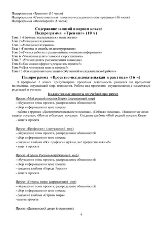 Подпрограмма «Тренинг» (10 часов) 
Подпрограмма «Самостоятельная проектно-исследовательская практика» (16 часов) 
Подпрограмма «Мониторинг» (8 часов) 
Содержание занятий в первом классе 
Подпрограмма «Тре нинг» (10 ч) 
Тема 1 «Научные исследования и наша жизнь» 
Тема 2 «Методы исследования» 
Тема 3 «Методы исследования» 
Тема 4 «Гипотезы и способы их конструирования» 
Тема 5 «Учимся работать с различными источниками информации» 
Тема 6 «Учимся выделять главное и второстепенное» 
Тема 7 «Учимся делать умозаключения и выводы» 
Тема 8 «Как можно оформить результаты проекта?» 
Тема 9 «Для чего нужна защита проекта?» 
Тема 10 «Как подготовиться к защите собственной исследовательской работы» 
Подпрограмма «Проектно-исследовательская пра ктика » (16 ч) 
В программе 2 классе предусмотрена проектная деятельность учащихся по предметам: 
математика, окружающий мир, технология. Работа над проектами осуществляется с поддержкой 
родителей и учителя. 
Коллективные проекты по учебной программе 
Проект «Мой родной поселок Киря» (окружающий мир) 
- обсуждение темы проекта, распределение обязанностей 
- сбор информации по теме проекта 
- работа в группах «Достопримечательности поселка», «Пейзажи поселка», «Знаменитые люди 
нашего поселка», «Мечты о будущем поселка». Создание альбома «Мой родной поселок Киря» 
4 
- защита проекта 
Проект «Профессии» (окружающий мир) 
- обсуждение темы проекта, распределение обязанностей 
- сбор информации по теме проекта 
- создание альбома «Все профессии нужны, все профессии важны!» 
- защита проекта 
Проект «Города России» (окружающий мир) 
- обсуждение темы проекта, распределение обязанностей 
- сбор информации по теме проекта 
- создание альбома «Города России» 
- защита проекта 
Проект «Страны мира» (окружающий мир) 
- обсуждение темы проекта, распределение обязанностей 
- сбор информации по теме проекта 
- создание альбома «Страны мира» 
-защита проекта 
Проект «Деревенский двор» (технология) 
 