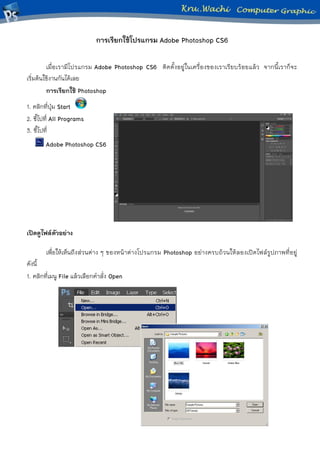 การเรียกใช้โปรแกรม Adobe Photoshop CS6 
เมื่อเรามีโปรแกรม Adobe Photoshop CS6 ติดตั้งอยู่ในเครื่องของเราเรียบร้อยแล้ว จากนี้เราก็จะ เริ่มต้นใช้งานกันได้เลย 
การเรียกใช้ Photoshop 
1. คลิกที่ปุ่ม Start 
2. ชี้ไปที่ All Programs 
3. ชี้ไปที่ 
Adobe Photoshop CS6 
เปิดดูไฟล์ตัวอย่าง 
เพื่อให้เห็นถึงส่วนต่าง ๆ ของหน้าต่างโปรแกรม Photoshop อย่างครบถ้วนให้ลองเปิดไฟล์รูปภาพที่อยู่ ดังนี้ 
1. คลิกที่เมนู File แล้วเลือกคาสั่ง Open 
 