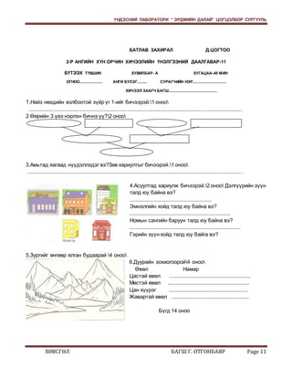 ҮНДЭСНИЙ ЛАБОРАТОРИ “ ЭРДМИЙН ДАЛАЙ” ЦОГЦОЛБОР СУРГУУЛЬ 
БАТЛАВ ЗАХИРАЛ Д.ЦОГТОО 
2-Р АНГИЙН ХҮН ОРЧИН ХИЧЭЭЛИЙН ҮНЭЛГЭЭНИЙ ДААЛГАВАР-11 
БҮТЭЭХ ТҮВШИН ХУВИЛБАР- А ХУГАЦАА-40 МИН 
ОГНОО..................... АНГИ БҮЛЭГ......... СУРАГЧИЙН НЭР............................... 
ХИЧЭЭЛ ЗААГЧ БАГШ............................................. 
1.Найз нөхдийн холбоотой зүйр үг 1-ийг бичээрэй.1 оноо 
.................................................................................................................................................... 
2.Өөрийн 3 үеэ нэрлэн бичнэ үү?2 оноо 
3.Амьтад яагаад нүүдэллэдэг вэ?Зөв хариултыг бичээрэй.1 оноо 
.................................................................................................................................................... . 
4.Асуултад хариулж бичээрэй.2 оноо Дэлгүүрийн зүүн 
талд юу байна вэ? 
......................................................... 
Эмнэлгийн хойд талд юу байна вэ? 
...................................................................... 
Номын сангийн баруун талд юу байна вэ? 
............................................................................. 
Гэрийн зүүн хойд талд юу байга вэ? 
5.Зургийг өнгөөр ялган будаарай 4 оноо 
6.Дуурайн зохиогоорой4 оноо 
Өвөл Намар 
Цастай өвөл ......................................................... 
Мөстэй өвөл ......................................................... 
Цан хүүрэг ....................................................... 
Жавартай өвөл ...................................................... 
Бүгд 14 оноо 
ХӨВСГӨЛ БАГШ Г. ОТГОНБАЯР Page 11 
 